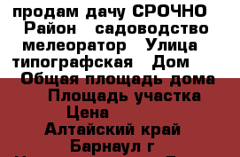 продам дачу СРОЧНО › Район ­ садоводство мелеоратор › Улица ­ типографская › Дом ­ 14 › Общая площадь дома ­ 30 › Площадь участка ­ 5 › Цена ­ 180 000 - Алтайский край, Барнаул г. Недвижимость » Дома, коттеджи, дачи продажа   